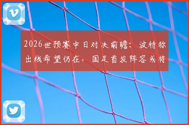2026世预赛中日对决前瞻：波特称出线希望仍在，国足首发阵容或将微调，出线形势深度解析