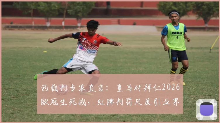 西裁判专家直言：皇马对拜仁2026欧冠生死战，红牌判罚尺度引业界激烈辩论，球员离场标准亟待明确