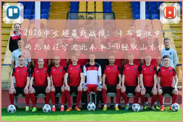 2026中女超最新战报：卡布雷独中两元助辽宁沈北禾丰3-0轻取山东体彩，附全场详解及积分榜变动