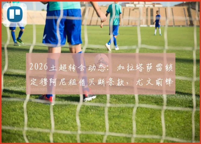2026土超转会动态：加拉塔萨雷锁定穆阿尼租借买断条款，尤文前锋弗拉霍维奇成备选方案引关注