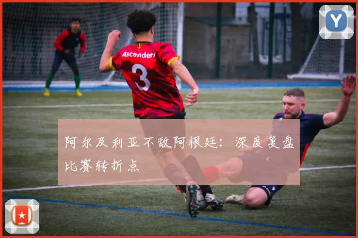阿尔及利亚不敌阿根廷：深度复盘比赛转折点