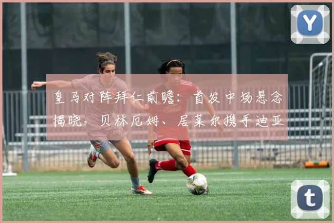 皇马对阵拜仁前瞻:首发中场悬念揭晓,贝林厄姆、居莱尔携手迪亚斯出战,附2026直播观赛指南