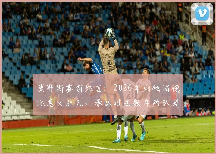 莫耶斯赛前坦言：2026年利物浦德比意义非凡，承认过去数年两队差距悬殊