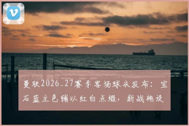 曼联2026_27赛季客场球衣发布：宝石蓝主色辅以红白点缀，新战袍设计亮点与购买指南全览