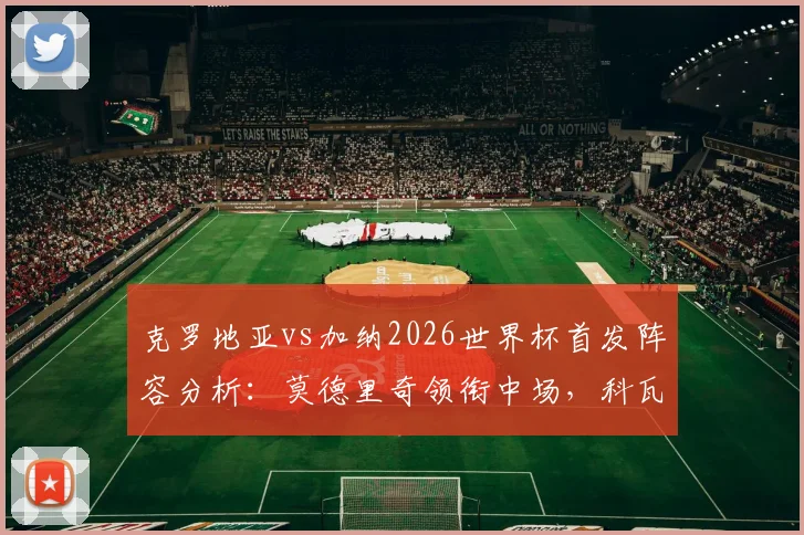 克罗地亚vs加纳2026世界杯首发阵容分析：莫德里奇领衔中场，科瓦契奇与帕尔特伊表现前瞻