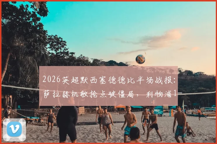 2026英超默西塞德德比半场战报：萨拉赫机敏抢点破僵局，利物浦1-0领先埃弗顿，克洛普战术收效