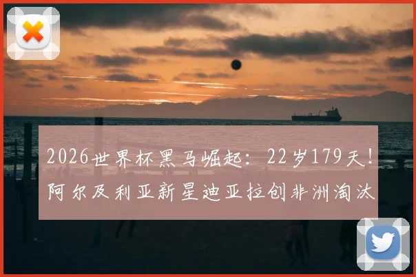2026世界杯黑马崛起：22岁179天！阿尔及利亚新星迪亚拉创非洲淘汰赛最年轻进球纪录背后