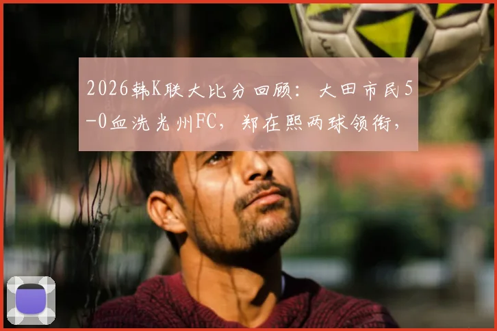 2026韩K联大比分回顾：大田市民5-0血洗光州FC，郑在熙两球领衔，深度解析客队惨败主因与赛季走势