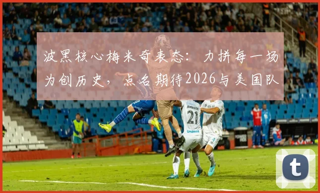 波黑核心梅米奇表态：力拼每一场为创历史，点名期待2026与美国队上演强强对话