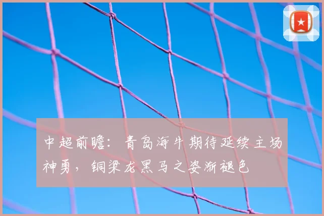 中超前瞻:青岛海牛期待延续主场神勇,铜梁龙黑马之姿渐褪色