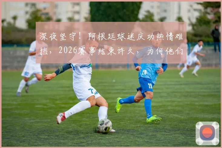 深夜坚守！阿根廷球迷庆功热情难挡，2026赛事结束许久，为何他们久久不愿离开体育场？