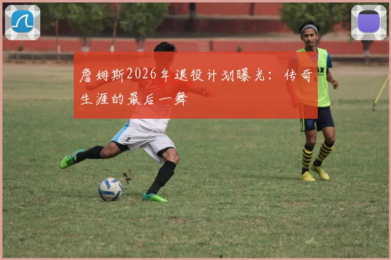 詹姆斯2026年退役计划曝光：传奇生涯的最后一舞