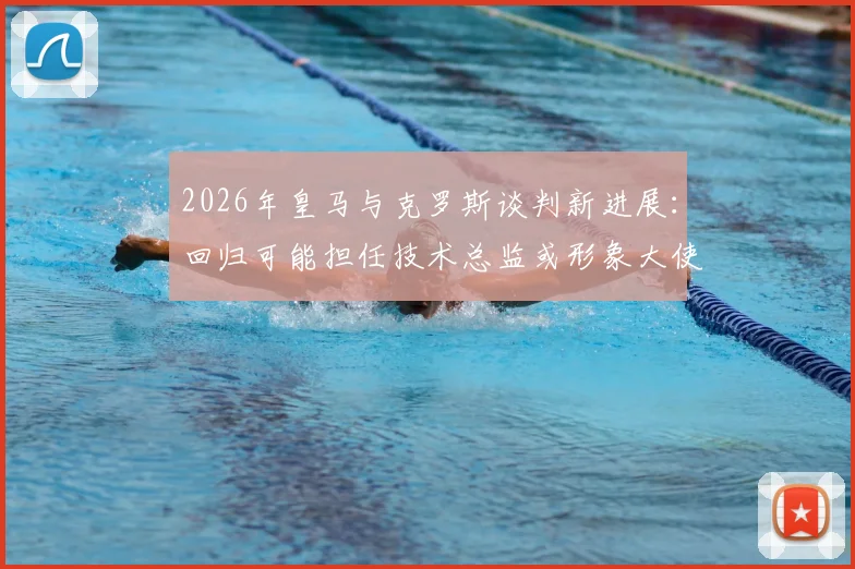 2026年皇马与克罗斯谈判新进展：回归可能担任技术总监或形象大使，谈判细节与未来规划解读