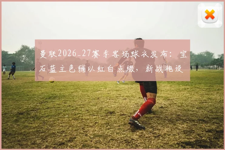 曼联2026_27赛季客场球衣发布：宝石蓝主色辅以红白点缀，新战袍设计亮点与购买指南全览
