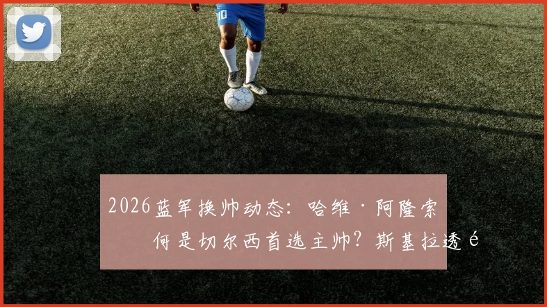 2026蓝军换帅动态：哈维·阿隆索为何是切尔西首选主帅？斯基拉透露最新进展