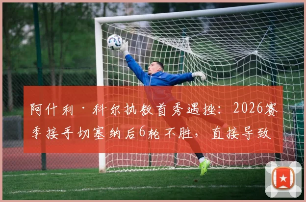 阿什利·科尔执教首秀遇挫：2026赛季接手切塞纳后6轮不胜，直接导致球队无缘升级附加赛