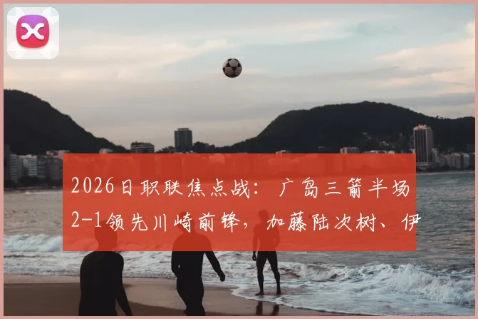2026日职联焦点战：广岛三箭半场2-1领先川崎前锋，加藤陆次树、伊藤达哉连场破门状态分析