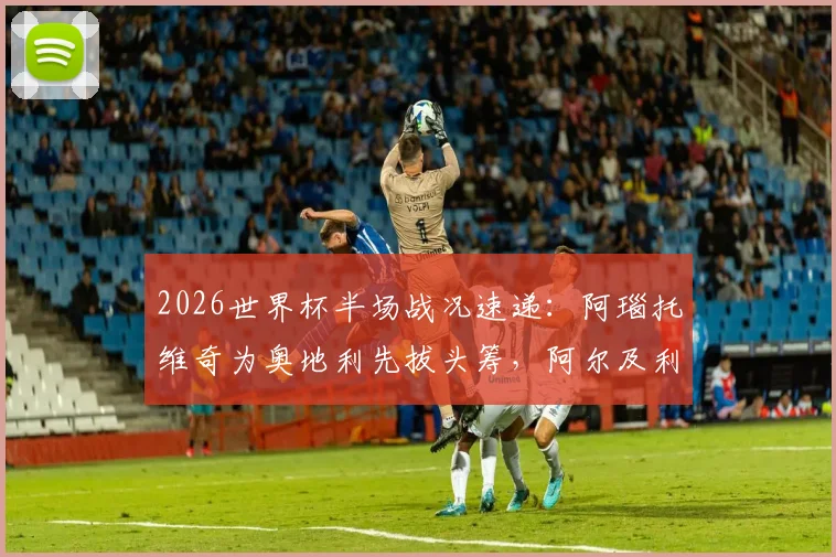 2026世界杯半场战况速递:阿瑙托维奇为奥地利先拔头筹,阿尔及利亚贝尔加利强势扳平,双方1-1暂平局