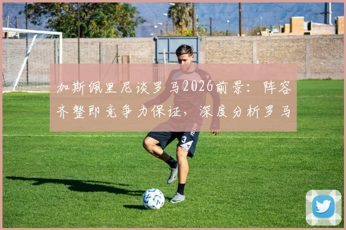 加斯佩里尼谈罗马2026前景：阵容齐整即竞争力保证，深度分析罗马如何应对双线作战挑战