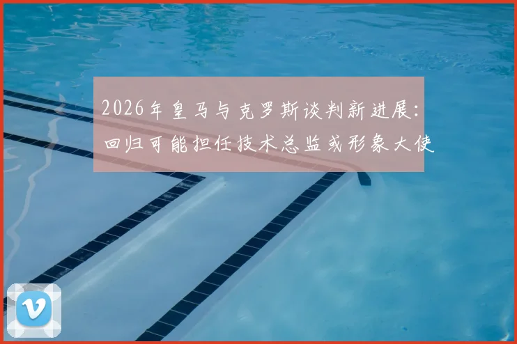 2026年皇马与克罗斯谈判新进展：回归可能担任技术总监或形象大使，谈判细节与未来规划解读