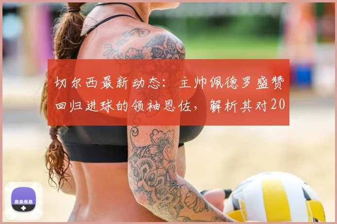 切尔西最新动态：主帅佩德罗盛赞回归进球的领袖恩佐，解析其对2026赛季球队的关键作用