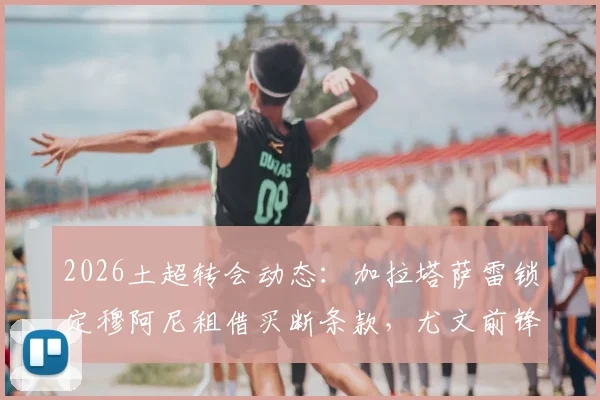 2026土超转会动态：加拉塔萨雷锁定穆阿尼租借买断条款，尤文前锋弗拉霍维奇成备选方案引关注