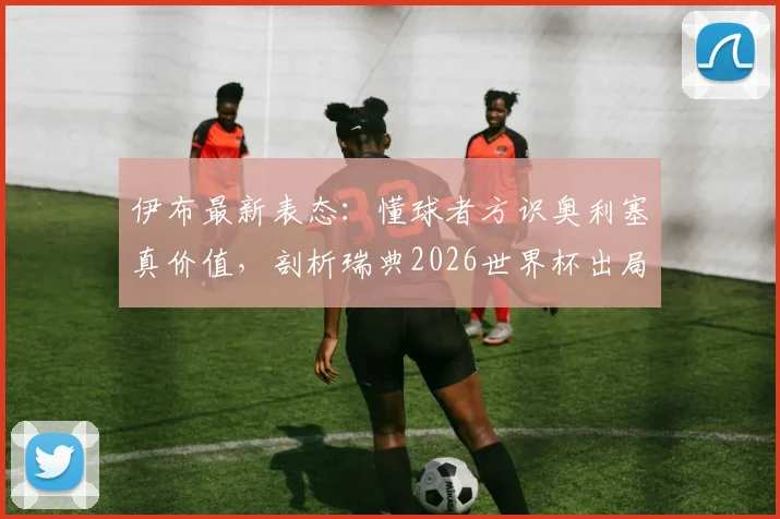 伊布最新表态：懂球者方识奥利塞真价值，剖析瑞典2026世界杯出局如何击碎一代传奇梦想