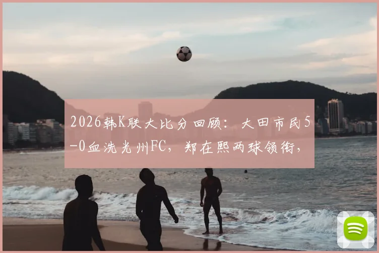 2026韩K联大比分回顾：大田市民5-0血洗光州FC，郑在熙两球领衔，深度解析客队惨败主因与赛季走势