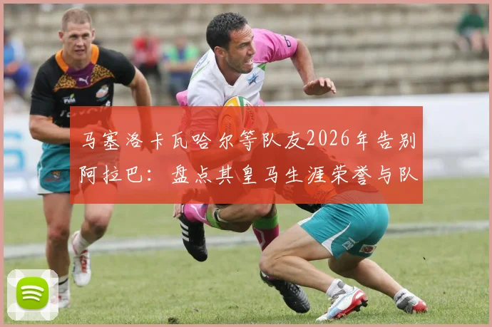 马塞洛卡瓦哈尔等队友2026年告别阿拉巴：盘点其皇马生涯荣誉与队友感人语录，他已是队史一部分