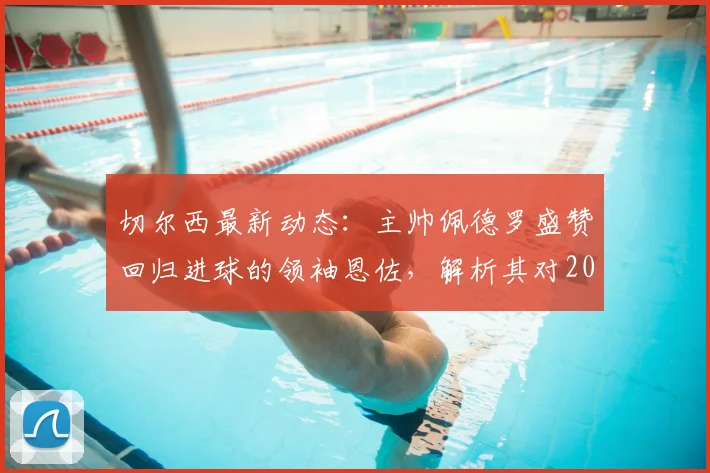 切尔西最新动态：主帅佩德罗盛赞回归进球的领袖恩佐，解析其对2026赛季球队的关键作用