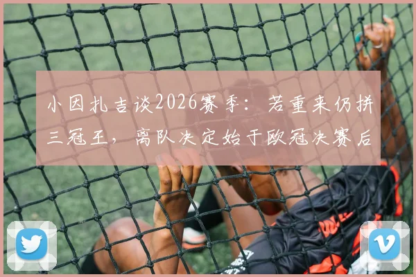 小因扎吉谈2026赛季：若重来仍拼三冠王，离队决定始于欧冠决赛后，坦言决策内情