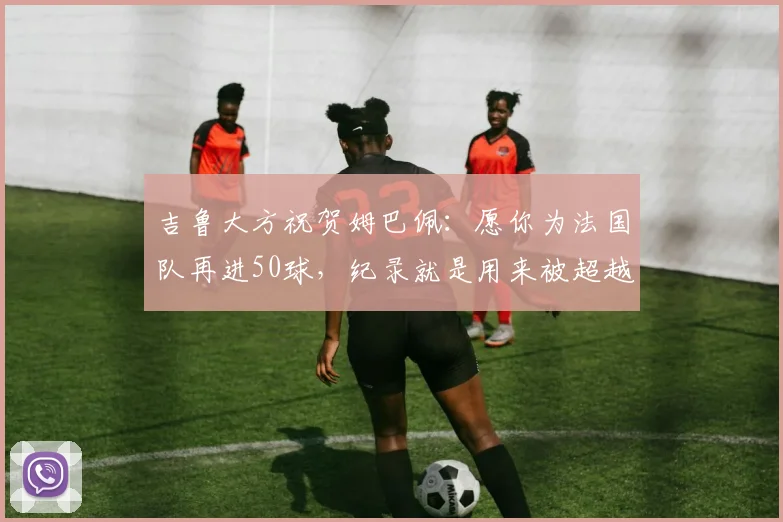 吉鲁大方祝贺姆巴佩:愿你为法国队再进50球,纪录就是用来被超越的