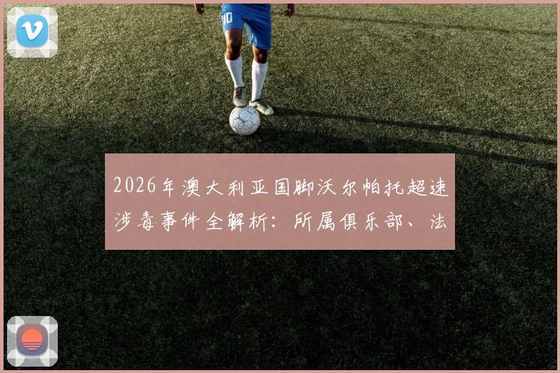 2026年澳大利亚国脚沃尔帕托超速涉毒事件全解析：所属俱乐部、法律后果及对职业生涯的深远影响