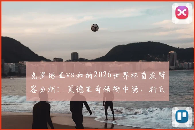克罗地亚vs加纳2026世界杯首发阵容分析：莫德里奇领衔中场，科瓦契奇与帕尔特伊表现前瞻