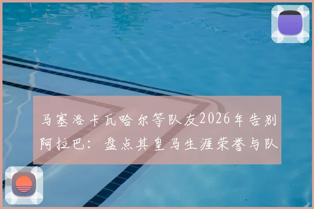 马塞洛卡瓦哈尔等队友2026年告别阿拉巴：盘点其皇马生涯荣誉与队友感人语录，他已是队史一部分