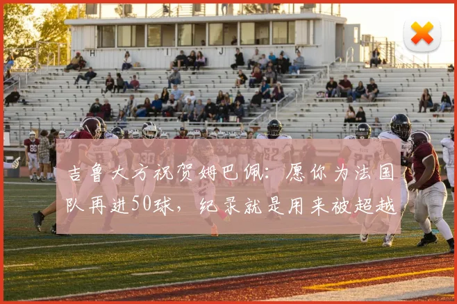 吉鲁大方祝贺姆巴佩：愿你为法国队再进50球，纪录就是用来被超越的