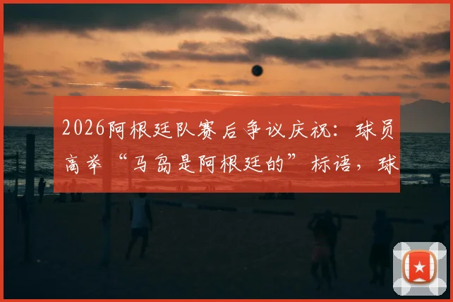 2026阿根廷队赛后争议庆祝：球员高举“马岛是阿根廷的”标语，球迷反应两极分化