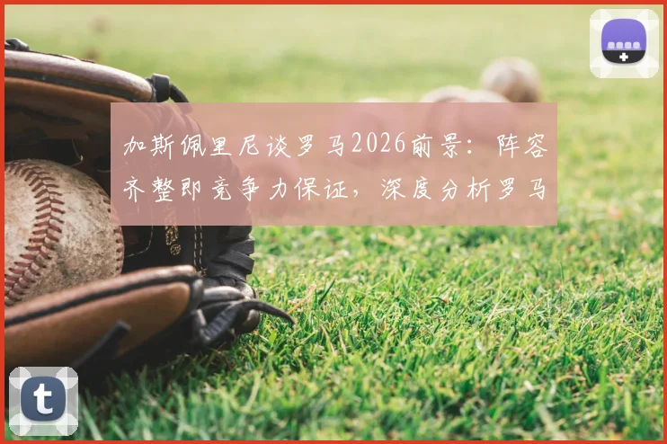 加斯佩里尼谈罗马2026前景：阵容齐整即竞争力保证，深度分析罗马如何应对双线作战挑战
