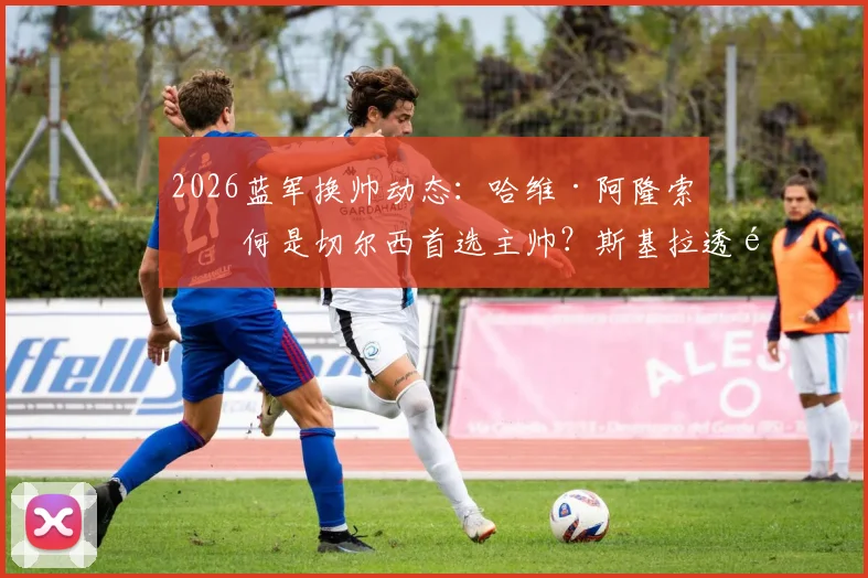 2026蓝军换帅动态：哈维·阿隆索为何是切尔西首选主帅？斯基拉透露最新进展