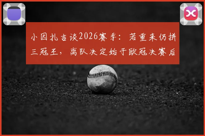 小因扎吉谈2026赛季：若重来仍拼三冠王，离队决定始于欧冠决赛后，坦言决策内情