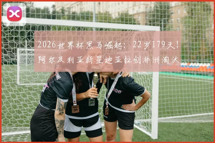 2026世界杯黑马崛起：22岁179天！阿尔及利亚新星迪亚拉创非洲淘汰赛最年轻进球纪录背后