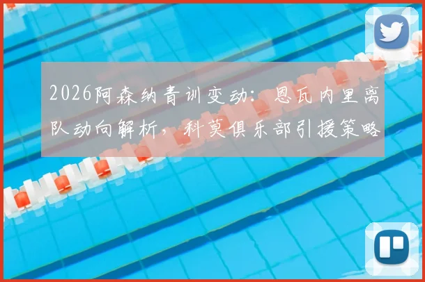2026阿森纳青训变动：恩瓦内里离队动向解析，科莫俱乐部引援策略及潜在交易分析指南
