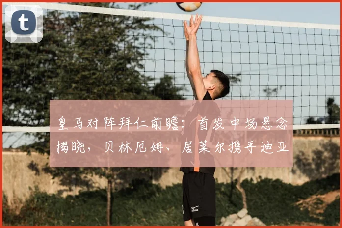 皇马对阵拜仁前瞻：首发中场悬念揭晓，贝林厄姆、居莱尔携手迪亚斯出战，附2026直播观赛指南