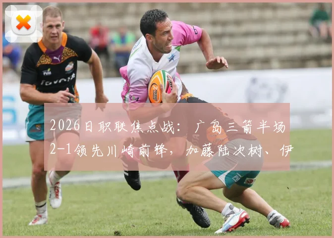 2026日职联焦点战：广岛三箭半场2-1领先川崎前锋，加藤陆次树、伊藤达哉连场破门状态分析
