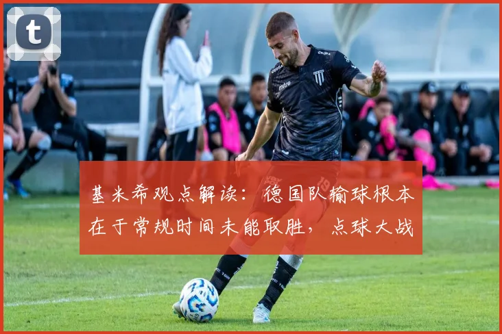 基米希观点解读：德国队输球根本在于常规时间未能取胜，点球大战是战术失败，2026大赛教训分析